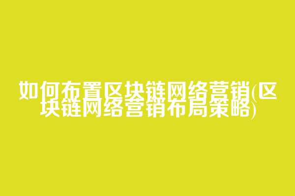 如何布置区块链网络营销(区块链网络营销布局策略)