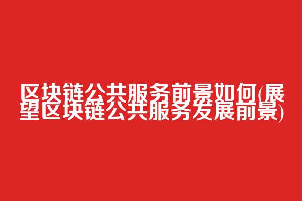区块链公共服务前景如何(展望区块链公共服务发展前景)