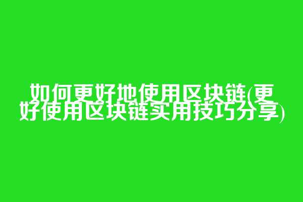 如何更好地使用区块链(更好使用区块链实用技巧分享)