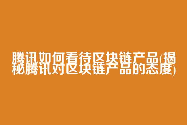 腾讯如何看待区块链产品(揭秘腾讯对区块链产品的态度)