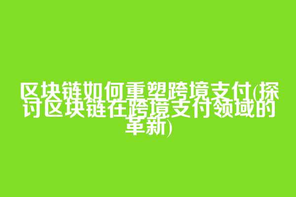 区块链如何重塑跨境支付(探讨区块链在跨境支付领域的革新)