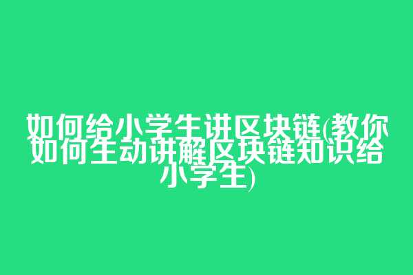 如何给小学生讲区块链(教你如何生动讲解区块链知识给小学生)