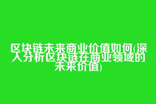 区块链未来商业价值如何(深入分析区块链在商业领域的未来价值)