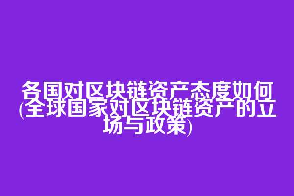 各国对区块链资产态度如何(全球国家对区块链资产的立场与政策)