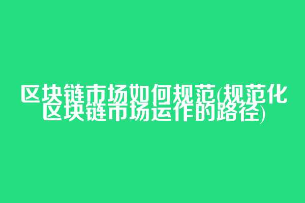 区块链市场如何规范(规范化区块链市场运作的路径)
