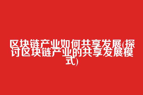 区块链产业如何共享发展(探讨区块链产业的共享发展模式)
