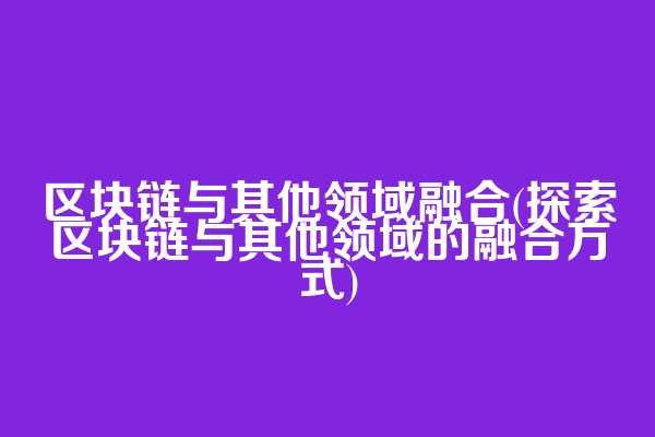 区块链与其他领域融合(探索区块链与其他领域的融合方式)
