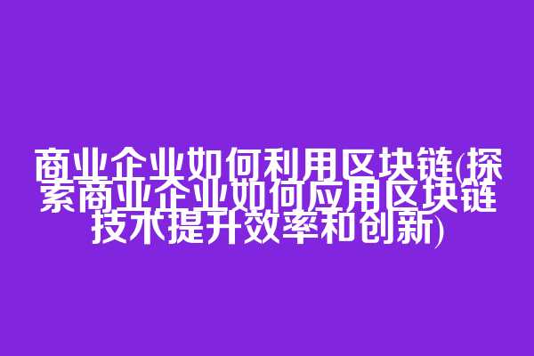 商业企业如何利用区块链(探索商业企业如何应用区块链技术提升效率和创新)