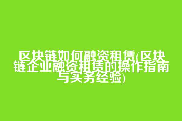 区块链如何融资租赁(区块链企业融资租赁的操作指南与实务经验)