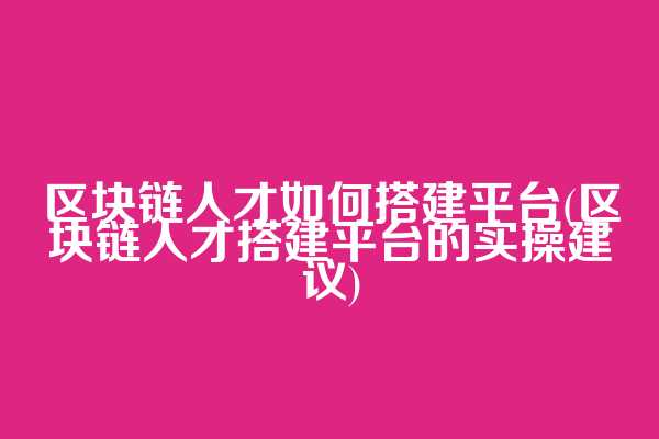 区块链人才如何搭建平台(区块链人才搭建平台的实操建议)