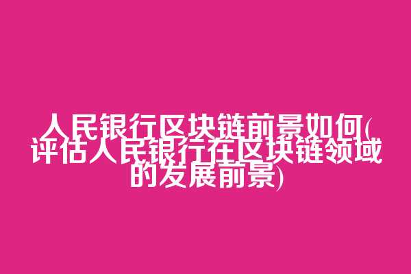 人民银行区块链前景如何(评估人民银行在区块链领域的发展前景)