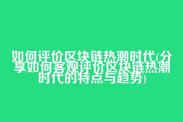 如何评价区块链热潮时代(分享如何客观评价区块链热潮时代的特点与趋势)