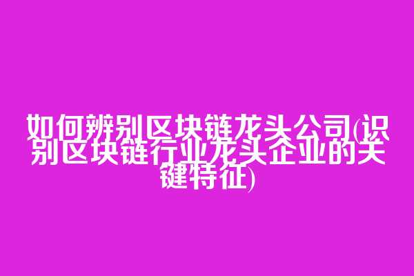 如何辨别区块链龙头公司(识别区块链行业龙头企业的关键特征)