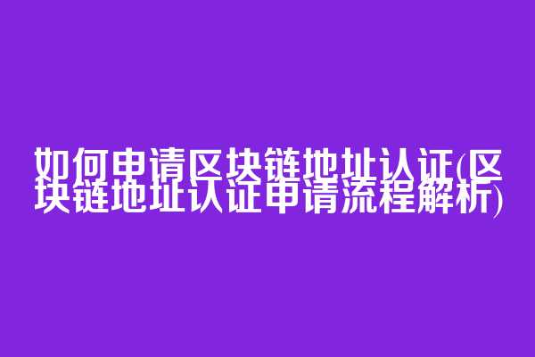 如何申请区块链地址认证(区块链地址认证申请流程解析)