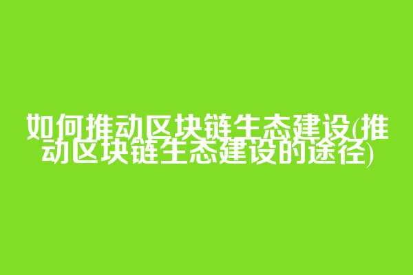 如何推动区块链生态建设(推动区块链生态建设的途径)