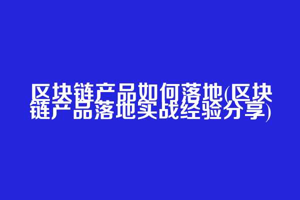 区块链产品如何落地(区块链产品落地实战经验分享)