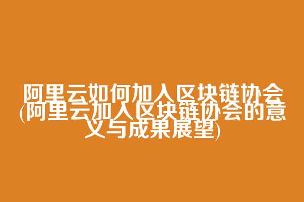阿里云如何加入区块链协会(阿里云加入区块链协会的意义与成果展望)