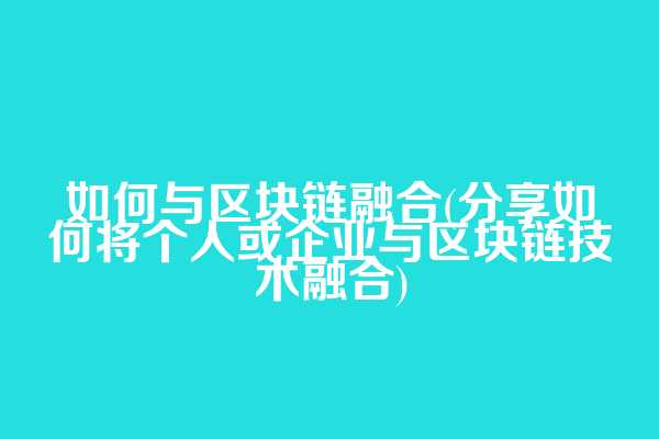 如何与区块链融合(分享如何将个人或企业与区块链技术融合)