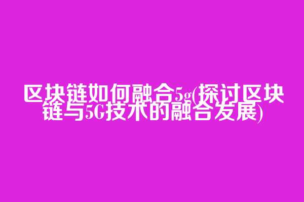 区块链如何融合5g(探讨区块链与5G技术的融合发展)