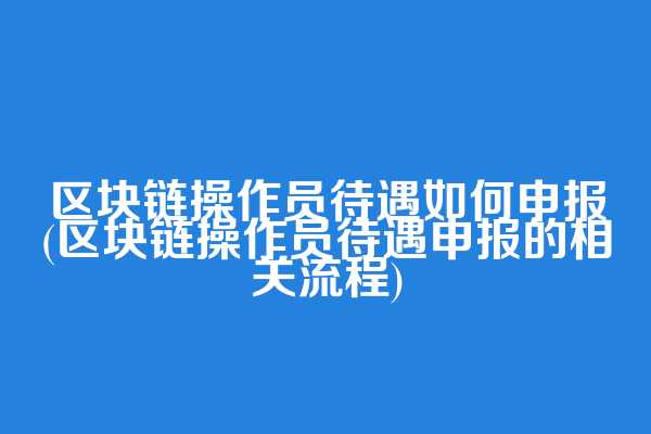 区块链操作员待遇如何申报(区块链操作员待遇申报的相关流程)