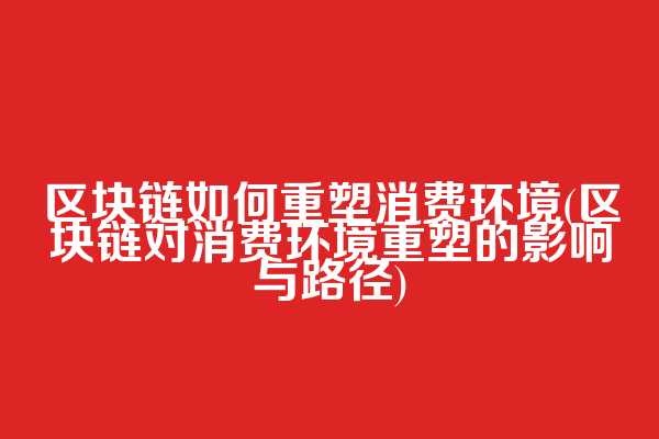 区块链如何重塑消费环境(区块链对消费环境重塑的影响与路径)