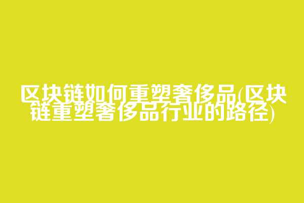 区块链如何重塑奢侈品(区块链重塑奢侈品行业的路径)