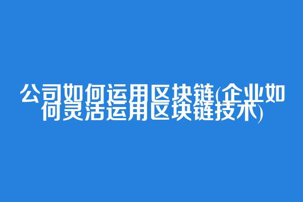 公司如何运用区块链(企业如何灵活运用区块链技术)