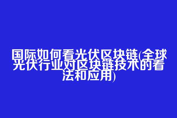 国际如何看光伏区块链(全球光伏行业对区块链技术的看法和应用)