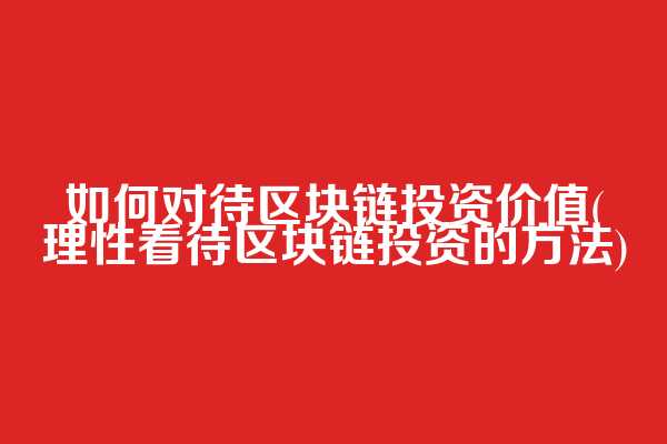 如何对待区块链投资价值(理性看待区块链投资的方法)