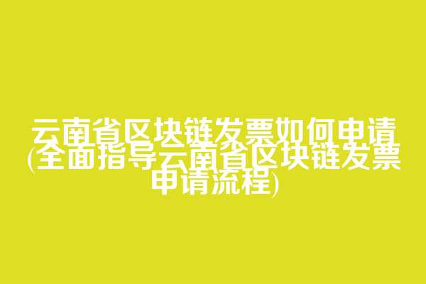 云南省区块链发票如何申请(全面指导云南省区块链发票申请流程)
