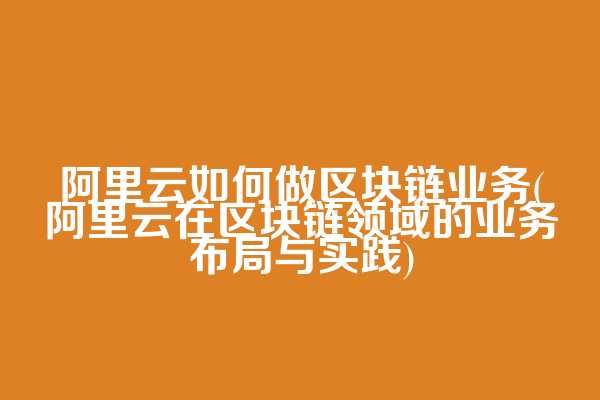 阿里云如何做区块链业务(阿里云在区块链领域的业务布局与实践)