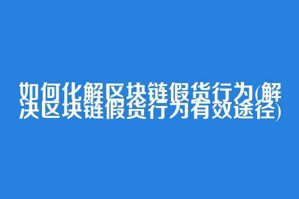 如何化解区块链假货行为(解决区块链假货行为有效途径)